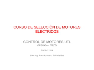 CURSO DE SELECCIÓN DE MOTORES
ELECTRICOS
CONTROL DE MOTORES UTL
(SEGUNDA – PARTE)
ENERO 2014
MA e Ing. Juan Humberto Saldaña Rea
 