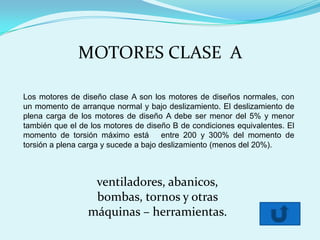 MOTORES CLASE A

Los motores de diseño clase A son los motores de diseños normales, con
un momento de arranque normal y bajo deslizamiento. El deslizamiento de
plena carga de los motores de diseño A debe ser menor del 5% y menor
también que el de los motores de diseño B de condiciones equivalentes. El
momento de torsión máximo está         entre 200 y 300% del momento de
torsión a plena carga y sucede a bajo deslizamiento (menos del 20%).



                  ventiladores, abanicos,
                  bombas, tornos y otras
                 máquinas – herramientas.
 