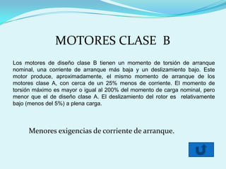 MOTORES CLASE B
Los motores de diseño clase B tienen un momento de torsión de arranque
nominal, una corriente de arranque más baja y un deslizamiento bajo. Este
motor produce, aproximadamente, el mismo momento de arranque de los
motores clase A, con cerca de un 25% menos de corriente. El momento de
torsión máximo es mayor o igual al 200% del momento de carga nominal, pero
menor que el de diseño clase A. El deslizamiento del rotor es relativamente
bajo (menos del 5%) a plena carga.



     Menores exigencias de corriente de arranque.
 