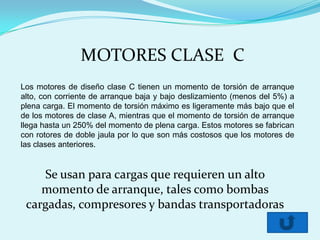 MOTORES CLASE C
Los motores de diseño clase C tienen un momento de torsión de arranque
alto, con corriente de arranque baja y bajo deslizamiento (menos del 5%) a
plena carga. El momento de torsión máximo es ligeramente más bajo que el
de los motores de clase A, mientras que el momento de torsión de arranque
llega hasta un 250% del momento de plena carga. Estos motores se fabrican
con rotores de doble jaula por lo que son más costosos que los motores de
las clases anteriores.


    Se usan para cargas que requieren un alto
    momento de arranque, tales como bombas
 cargadas, compresores y bandas transportadoras
 