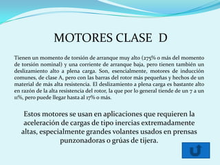 MOTORES CLASE D
Tienen un momento de torsión de arranque muy alto (275% o más del momento
de torsión nominal) y una corriente de arranque baja, pero tienen también un
deslizamiento alto a plena carga. Son, esencialmente, motores de inducción
comunes, de clase A, pero con las barras del rotor más pequeñas y hechos de un
material de más alta resistencia. El deslizamiento a plena carga es bastante alto
en razón de la alta resistencia del rotor, la que por lo general tiende de un 7 a un
11%, pero puede llegar hasta al 17% o más.


    Estos motores se usan en aplicaciones que requieren la
    aceleración de cargas de tipo inercias extremadamente
   altas, especialmente grandes volantes usados en prensas
                punzonadoras o grúas de tijera.
 