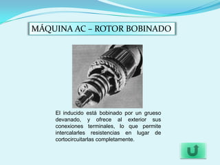 MÁQUINA AC – ROTOR BOBINADO




    El inducido está bobinado por un grueso
    devanado, y ofrece al exterior sus
    conexiones terminales, lo que permite
    intercalarles resistencias en lugar de
    cortocircuitarlas completamente.
 