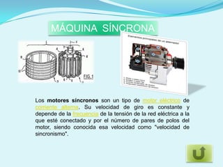 MÁQUINA SÍNCRONA




Los motores síncronos son un tipo de motor eléctrico de
corriente alterna. Su velocidad de giro es constante y
depende de la frecuencia de la tensión de la red eléctrica a la
que esté conectado y por el número de pares de polos del
motor, siendo conocida esa velocidad como "velocidad de
sincronismo".
 