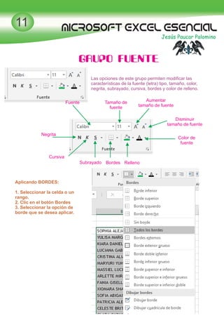 MICROSOFT EXCEL esencial
Jesús Paucar Palomino
11
GRUPO FUENTE
Las opciones de este grupo permiten modiﬁcar las
características de la fuente (letra) tipo, tamaño, color,
negrita, subrayado, cursiva, bordes y color de relleno.
Fuente Tamaño de
fuente
Aumentar
tamaño de fuente
Disminuir
tamaño de fuente
Color de
fuente
RellenoBordesSubrayado
Cursiva
Negrita
Aplicando BORDES:
1. Seleccionar la celda o un
rango.
2. Clic en el botón Bordes
3. Seleccionar la opción de
borde que se desea aplicar.
 