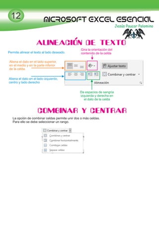 MICROSOFT EXCEL esencial
Jesús Paucar Palomino
12
ALINEACION DE TEXTO
Permite alinear el texto al lado deseado.
Aliena el dato en el lado superior,
en el medio y en la parte inferior
de la celda.
Aliena el dato en el lado izquierdo,
centro y lado derecho
Gira la orientación del
contenido de la celda
Da espacios de sangría
izquierda y derecha en
el dato de la celda
COMBINAR Y CENTRAR
La opción de combinar celdas permite unir dos o más celdas.
Para ello se debe seleccionar un rango.
 