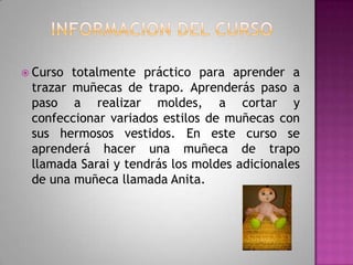 Informacion del cursoCurso totalmente práctico para aprender a trazar muñecas de trapo. Aprenderás paso a paso a realizar moldes, a cortar y confeccionar variados estilos de muñecas con sus hermosos vestidos. En este curso se aprenderá hacer una muñeca de trapo llamada Sarai y tendrás los moldes adicionales de una muñeca llamada Anita. 