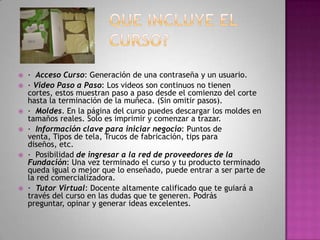 QUE INCLUYE EL CURSO?·  Acceso Curso: Generación de una contraseña y un usuario.· Video Paso a Paso: Los videos son continuos no tienen cortes, estos muestran paso a paso desde el comienzo del corte hasta la terminación de la muñeca. (Sin omitir pasos).·  Moldes. En la página del curso puedes descargar los moldes en tamaños reales. Solo es imprimir y comenzar a trazar.·  Información clave para iniciar negocio: Puntos de venta, Tipos de tela, Trucos de fabricación, tips para diseños, etc.·  Posibilidad de ingresar a la red de proveedores de la Fundación: Una vez terminado el curso y tu producto terminado queda igual o mejor que lo enseñado, puede entrar a ser parte de la red comercializadora.·  Tutor Virtual: Docente altamente calificado que te guiará a través del curso en las dudas que te generen. Podrás preguntar, opinar y generar ideas excelentes.