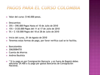  PAGOS PARA EL CURSO colombiaValor del curso: $140.000 pesos. Descuentos:35% = $90.000 Pagos Hasta el 10 de Julio de 201015% = $120.000 Pagos del 11 al 17 de Julio de 20105% = $ 130.000 Pagos del 18 al 28 de Julio de 2010Inicio del curso_ 01 de Agosto de 2010Tenemos estas formas de pago, por favor verifica cual se te facilita. Bancolombia20620084755Cuenta de AhorrosAndrea Bautista * Si tu pago es por Consignación Bancaria  y es fuera de Bogotá debes adicionar $9.400 a tu pago por gastos Bancarios de Consignación Nacional.