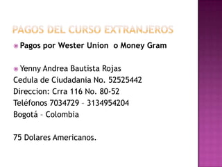 Pagos del curso extranjerosPagos por WesterUnion  o Money GramYenny Andrea Bautista RojasCedula de Ciudadania No. 52525442Direccion: Crra 116 No. 80-52Teléfonos 7034729 – 3134954204Bogotá – Colombia75 Dolares Americanos.