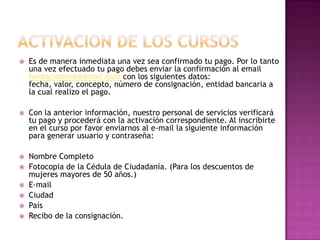 Activacion de los cursosEs de manera inmediata una vez sea confirmado tu pago. Por lo tanto una vez efectuado tu pago debes enviar la confirmación al email fundacionsire@gmail.com con los siguientes datos: fecha, valor, concepto, número de consignación, entidad bancaria a la cual realizo el pago.Con la anterior información, nuestro personal de servicios verificará tu pago y procederá con la activación correspondiente. Al inscribirte en el curso por favor enviarnos al e-mail la siguiente información para generar usuario y contraseña:Nombre CompletoFotocopia de la Cédula de Ciudadanía. (Para los descuentos de mujeres mayores de 50 años.)E-mail CiudadPaísRecibo de la consignación.