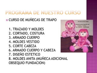Programa de nuestro cursoCURSO DE MUÑECAS DE TRAPO1. TRAZADO Y MOLDES2. CORTADO, COSTURA3. ARMADO CUERPO4. MOLDES VESTIDO5. CORTE CABEZA6. ARMADO CUERPO Y CABEZA7. DISEÑO ESTETICO 8. MOLDES ANITA (MUÑECA ADICIONAL OBSEQUIO FUNDACION)