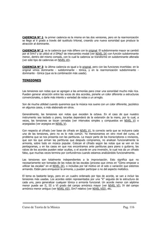 CADENCIA N° 1: la primer cadencia es la misma en las dos versiones, pero en la rearmonización
se llega al V grado a través del sustituto tritonal, creando una nueva sonoridad que produce la
atracción al dominante.

CADENCIA N° 2: es la cadencia que más difiere con la original. El subdominante mayor se cambió
por el IVm7 y se utilizó el b IIMaj7 de intercambio modal (ver NIVEL IX) con función subdominante
menor, dentro del mismo compás, con lo cual la cadencia se transformó en subdominante alterada
(ver este tipo de cadencias en NIVEL VI).

CADENCIA N° 3: la última cadencia es igual a la original, pero con las funciones invertidas: en la
original vimos dominante - subdominante - tónica, y en la rearmonización subdominante -
dominante - tónica (que es la combinación más usada).

TENSIONES


Las tensiones son notas que se agregan a las armonías para crear una sonoridad mucho más rica.
Pueden generar atracción entre las voces de dos acordes, ponerle un color diferente a estructuras
convencionales, o darle más interés y variedad de notas a un arreglo.

Son de mucha utilidad cuando queremos que la música nos suene con un color diferente, jazzístico
en algunos casos, o más elaborado en otros.

Generalmente, las tensiones son notas que exceden la octava. En el caso de que nuestro
instrumento sea teclado o piano, tocarlas dependerá de la extensión de la mano, por lo cual, a
veces, las tensiones se tocan cerradas (ver intervalos simples y compuestos en NIVEL V) o
arpegiadas (ver arpegios en NIVEL V).

Con respecto al cifrado (ver base de cifrado en NIVEL V), lo correcto sería que se incluyera cada
una de las tensiones, pero no es lo más común. Ya mensionamos en otro nivel del curso, el
problema que se nos presenta con las partituras. La mayor parte de los transcriptores o revisores,
que son los que arman las partituras que después compramos, no analizan funcionalmente la
armonía, sobre todo en música popular. Colocan el cifrado según las notas que se ven en los
pentagramas, y en los casos en que nos encontramos ante partituras para piano o guitarra, las
raíces de los acordes pueden estar ocultas, o el acorde en una inversión, lo cual nos da un cifrado
falso, que muchas veces termina por confundirnos cuando estamos analizándolo funcionalmente.

Las tensiones son totalmente independientes a la improvisación. Esto significa que no
necesariamente son tomadas de las notas de las escalas (proceso que vimos en "Cómo empezar a
utilizar las escalas" en el NIVEL IX), o incluídas por tal motivo en el solo o variación que estemos
armando. Están para enriquecer la armonía, y pueden participar o no del aspecto melódico.

El tema es bastante largo, pero en un cuadro ordenado por tipo de acorde, se van a incluir las
tensiones más usadas. Los acordes están representados por una "X" seguida de la estructura de
cada uno, para generalizar cualquier tónica o armonía funcional. Un acorde menor con séptima
menor puede ser II, III o VI grado del campo armónico mayor (ver NIVEL VI), IV del campo
armónico menor antiguo (ver NIVEL VII), IIm7 relativo (ver NIVEL VIII), etc.




Curso de Teoría de la Música                                                          Pag. 116
 