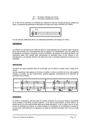 70 = 70 pulsos o tiempos por minuto
                              120 = 120 pulsos o tiempos por minuto

En el caso de las partituras, la indicación de metrónomo está por encima del primer compás del
tema, y representa generalmente la velocidad de la figura que sería la UNIDAD DE TIEMPO.




En este ejemplo, deberíamos llevar una velocidad equivalente a 60 negras por minuto.

ADORNOS


Los adornos se representan por medio de signos o notas pequeñas que se colocan antes o después
de la nota principal. Son ornamentaciones que se agregan a la interpretación. Los más usados son
la apoyatura, el mordente, el grupeto, el trino y la cadencia. Se originan en la época del Clave y del
Clavicordio (siglo XVI), porque esos instrumentos no permitían tocar ni con matices ni con
articulaciones, y se buscaba "adornar" las notas para crear un atractivo especial a la música que se
ejecutaba.


APOYATURA

Se indica con notas pequeñas antes de la principal, que se ubican un grado arriba o abajo de la
misma.
Las dos apoyaturas más usadas son la breve y la doble. La breve se escribe con una nota pequeña
tachada, y la doble, con dos semicorcheas, también pequeñas. Generalmente en la ejecución se
acentúa la nota principal.




MORDENTE

Es similar a la apoyatura, pero las notas son grados conjuntos. Si la nota que utiliza es ascendente
de la principal, el mordente se llama superior, y si la nota es descendente, se llama inferior. Se
puede escribir con dos semicorcheas igual que la doble apoyatura, o con un signo, que en el caso
de que el mordente sea inferior, va a estar tachado. En la práctica, en el mordente se acentúa la
primera nota, contrariamente a la apoyatura en donde se acentúa la principal. Pero no es una regla
general.



Curso de Teoría de la Música                                                             Pag. 31
 