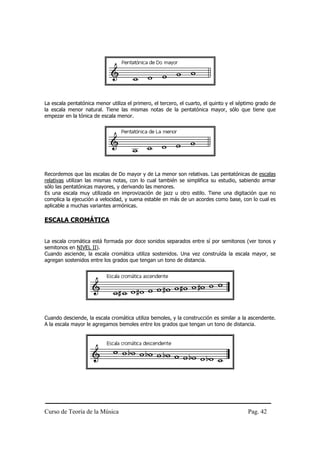La escala pentatónica menor utiliza el primero, el tercero, el cuarto, el quinto y el séptimo grado de
la escala menor natural. Tiene las mismas notas de la pentatónica mayor, sólo que tiene que
empezar en la tónica de escala menor.




Recordemos que las escalas de Do mayor y de La menor son relativas. Las pentatónicas de escalas
relativas utilizan las mismas notas, con lo cual también se simplifica su estudio, sabiendo armar
sólo las pentatónicas mayores, y derivando las menores.
Es una escala muy utilizada en improvización de jazz u otro estilo. Tiene una digitación que no
complica la ejecución a velocidad, y suena estable en más de un acordes como base, con lo cual es
aplicable a muchas variantes armónicas.

ESCALA CROMÁTICA


La escala cromática está formada por doce sonidos separados entre sí por semitonos (ver tonos y
semitonos en NIVEL II).
Cuando asciende, la escala cromática utiliza sostenidos. Una vez construída la escala mayor, se
agregan sostenidos entre los grados que tengan un tono de distancia.




Cuando desciende, la escala cromática utiliza bemoles, y la construcción es similar a la ascendente.
A la escala mayor le agregamos bemoles entre los grados que tengan un tono de distancia.




Curso de Teoría de la Música                                                             Pag. 42
 
