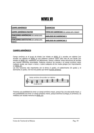 NIVEL VI

CAMPO ARMÓNICO                                CADENCIAS

CAMPO ARMÓNICO MAYOR                          TIPOS DE CADENCIAS (en campo arm. mayor)

FUNCIONES ARMÓNICAS (en campo arm.
                                              ANÁLISIS DE CADENCIAS 1
mayor)
FUNCIONES SUSTITUTAS (en campo arm.
                                              ANÁLISIS DE CADENCIAS 2
mayor)




 CAMPO ARMÓNICO


 Campo armónico es el grupo de tríadas (ver tríadas en NIVEL V) o acordes con séptima (ver
 acordes con séptima en NIVEL V) que podemos construir sobre cada nota de una escala (ver
 escalas en NIVEL IV), respetando sus alteraciones. Vamos a obtener varias estructuras de acordes
 que tendrán diferentes sonoridades. Podemos construir los acordes o el campo armónico sobre
 cualquier escala, sea mayor o menor, o sobre cualquiera de los modos griegos (ver Improvisación
 en NIVEL IX).
 Las tres funciones más importantes son la tónica (I grado), el subdominante (IV grado) y el
 dominante (V grado). Son los tres grados que tienen función armónica.




 Tenemos una posibilidad de armar un campo armónico mayor, porque hay una sola escala mayor, y
 tres posibilidades de armar un campo armónico menor, porque tenemos la antigua, la armónica y la
 melódica (ver escalas menores en NIVEL IV).




 Curso de Teoría de la Música                                                        Pag. 59
 