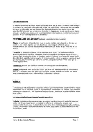 Un dato interesante

El medio que transmite el sonido, dijimos que puede ser el aire, el agua o un medio sólido. El agua
es un medio de transmisión más rápido que el aire, y el medio sólido, como puede ser una tubería
de hierro, es más rápido aún que el agua. Más rápido significa que recorre más metros por
segundo. El único medio que no transmite el sonido, es el vacío, por lo cual cuando vemos alguna
película y escuchamos explosiones de naves espaciales en alguna galaxia, no estamos más que en
presencia de una licencia poética de los directores.

PROPIEDADES DEL SONIDO (aplicado a los instrumentos musicales)

Altura: es la afinación del sonido. Esto es, si es agudo, medio o grave. Cuando se dice que un
sonido es alto o bajo, significa que está desafinado hacia lo agudo o hacia lo grave,
respectivamente, con respecto a otro sonido o instrumento (en el caso de que haya más de un
músico).

Duración: es el tiempo durante el cual se mantiene dicho sonido. Los únicos instrumentos
acústicos que pueden mantener los sonidos el tiempo que quieran, son los de cuerda con arco,
como el violín por ejemplo, porque no necesitan respirar ni volver a tocar la cuerda. Los de viento
dependen de la capacidad pulmonar, y los de percusión, de los golpes. La guitarra necesita, al igual
que el piano, de un martilleo que golpee las cuerdas, y solo se escucha el sonido hasta que la
cuerda deje de vibrar.

Intensidad: es igual que hablar de volumen: un sonido puede ser débil o fuerte.

Timbre: timbre se le llama al color del sonido, gracias al cual podemos diferenciar instrumentos
entre sí. La diferencia entre dos voces o dos guitarras, también depende del timbre: una puede
sonar más dulce que la otra, o más metálica, o más opaca o brillante.




MÚSICA


La música es el arte de combinar los sonidos sucesiva y simultáneamente, para transmitir o evocar
sentimientos. Es un arte libre, donde se representan los sentimientos con sonidos, bajo diferentes
sistemas de composición. Cada sistema de composición va a determinar un estilo diferente dentro
de la música.

Los elementos fundamentales de la música son tres:

Melodía: melodías son las que cantamos o tarareamos cuando un tema nos gusta. No podemos
cantar más de una nota a la vez. La melodía es la forma de combinar los sonidos, pero
sucesivamente. De ahí que a muchos instrumentos se los llame melódicos, por ejemplo, una flauta,
un saxo, un clarinete o cualquier instrumento de viento, porque ellos no pueden hacer sonar más
de una nota a la vez.




Curso de Teoría de la Música                                                             Pag. 8
 