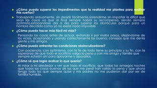  ¿Cómo puedo superar los impedimentos que la realidad me plantea para realizar 
mis sueños? 
 Trabajando arduamente, sin desistir fácilmente,sinrendirme sin importar lo difícil que 
sean las cosas ya que al final siempre habrá su recompensa, siendo siempre 
optimista,esforsandose día a día para superar los obstáculos porque para un 
hombre decidido como yo no existe nada imposible 
 ¿Cómo puedo hacer más fácil mi vida? 
Pensando las cosas antes de actuar, evitando ir por malos pasos, alejándome de 
los vicios, aceptando y usando correctamente los buenos consejos que me denla 
gente y mis amigos. 
 ¿Cómo puedo enfrentar las condiciones obstaculizadoras? 
Con paciencia, con optimismo, con la fe de todo tiene su principio y su fin, con la 
esperanza de que todo el sacrificio valga la pena y con mis amigo y familia que 
siempre estarán ahí para apoyarme y apoyarlos. 
 ¿Cómo sé que logre realizar lo que quería? 
Al mirar a mi alrededor y ver que todo el sacrificio, que todas las amargas noches 
que todos las cosas buenas de las que me perdí han valido la pena y que ahora 
tengo todo los que siempre quise y mis padres no me pudieron dar por ser de 
familia humilde. 
 