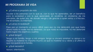 MI PROGRAMA DE VIDA 
 ¿Cuál es su propósito de vida 
Ayudar a las personas con lo que se, con lo que he aprendido, ser un beneficio 
para la sociedad y con lo que aprenderé, sin rendirme, sin olvidarme de mis 
principios, de quien soy, de donde vengo y de gracias a quien estoy y si fracaso, 
me levantare y lo intentare. 
 ¿Cuál es mi realidad? 
Paso por un momento un poco difícil, pero eso no me detendrá, por que hasta 
ahora nada ni nadie me ha detenido, ya que nada es imposible, no me detendré 
hasta lograr mis objetivos y sueños 
 ¿Qué tengo? 
Tengo a mi familia, tengo a mis amigos: tengo su sincera amistad, su apoyo y su 
respeto lo material no importa mucho ya que lo material va y viene y al ultimo lo 
que nos queda es la familia. 
 ¿Qué necesito? 
Apoyo, orientación. 
 