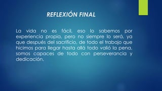 REFLEXIÓN FINAL 
La vida no es fácil, eso lo sabemos por 
experiencia propia, pero no siempre lo será, ya 
que después del sacrificio, de todo el trabajo que 
hicimos para llegar hasta allá todo valió la pena, 
somos capaces de todo con perseverancia y 
dedicación. 
 