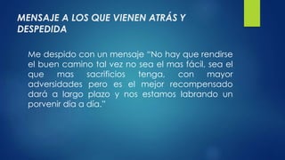 MENSAJE A LOS QUE VIENEN ATRÁS Y 
DESPEDIDA 
Me despido con un mensaje “No hay que rendirse 
el buen camino tal vez no sea el mas fácil, sea el 
que mas sacrificios tenga, con mayor 
adversidades pero es el mejor recompensado 
dará a largo plazo y nos estamos labrando un 
porvenir día a día.” 
 