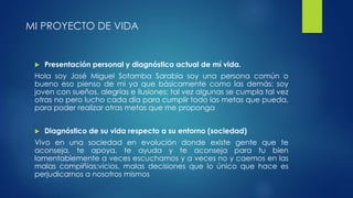 MI PROYECTO DE VIDA 
 Presentación personal y diagnóstico actual de mí vida. 
Hola soy José Miguel Sotamba Sarabia soy una persona común o 
bueno eso pienso de mi ya que básicamente como las demás: soy 
joven con sueños, alegrías e ilusiones; tal vez algunas se cumpla tal vez 
otras no pero lucho cada día para cumplir todo las metas que pueda, 
para poder realizar otras metas que me proponga 
 Diagnóstico de su vida respecto a su entorno (sociedad) 
Vivo en una sociedad en evolución donde existe gente que te 
aconseja, te apoya, te ayuda y te aconseja para tu bien 
lamentablemente a veces escuchamos y a veces no y caemos en las 
malas compiñias;vicios, malas decisiones que lo único que hace es 
perjudicarnos a nosotros mismos 
 