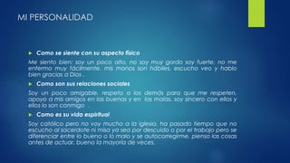 MI PERSONALIDAD 
 Como se siente con su aspecto físico 
Me siento bien: soy un poco alto, no soy muy gordo soy fuerte, no me 
enfermo muy fácilmente, mis manos son hábiles, escucho veo y hablo 
bien gracias a Dios . 
 Como son sus relaciones sociales 
Soy un poco amigable, respeto a los demás para que me respeten, 
apoyo a mis amigos en las buenas y en las malas, soy sincero con ellos y 
ellos lo son conmigo . 
 Como es su vida espiritual 
Soy católico pero no voy mucho a la iglesia, ha pasado tiempo que no 
escucho al sacerdote ni misa ya sea por descuido o por el trabajo pero se 
diferenciar entre lo bueno o lo malo y se autocorregirme, pienso las cosas 
antes de actuar, bueno la mayoría de veces. 
 