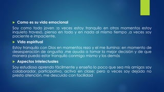  Como es su vida emocional 
Soy como todo joven :a veces estoy tranquilo en otros momentos estoy 
inquieto travesó, pienso en todo y en nada al mismo tiempo ,a veces soy 
paciente e impaciente. 
 Vida espiritual 
Estoy tranquilo con Dios en momentos rezo y el me ilumina: en momento de 
desesperación de angustia ,me ayuda a tomar la mejor decisión y de que 
manera puedo estar tranquilo conmigo mismo y los demás 
 Aspectos Intelectuales 
Soy estudioso aprendo fácilmente y enseño lo poco que sea mis amigos soy 
colaborador, participativo, activo en clase; pero a veces soy dejado no 
presto atención, me descuido con facilidad 
 