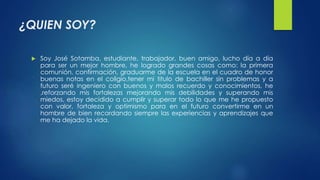 ¿QUIEN SOY? 
 Soy José Sotamba, estudiante, trabajador, buen amigo, lucho día a día 
para ser un mejor hombre, he logrado grandes cosas como: la primera 
comunión, confirmación, graduarme de la escuela en el cuadro de honor 
buenas notas en el coligio,tener mi titulo de bachiller sin problemas y a 
futuro seré ingeniero con buenos y malos recuerdo y conocimientos, he 
,reforzando mis fortalezas mejorando mis debilidades y superando mis 
miedos, estoy decidido a cumplir y superar todo lo que me he propuesto 
con valor, fortaleza y optimismo para en el futuro convertirme en un 
hombre de bien recordando siempre las experiencias y aprendizajes que 
me ha dejado la vida. 
 