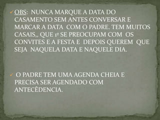 OBS: NUNCA MARQUE A DATA DO
CASAMENTO SEM ANTES CONVERSAR E
MARCAR A DATA COM O PADRE. TEM MUITOS
CASAIS,, QUE 1º SE PREOCUPAM COM OS
CONVITES E A FESTA E DEPOIS QUEREM QUE
SEJA NAQUELA DATA E NAQUELE DIA.
 O PADRE TEM UMA AGENDA CHEIA E
PRECISA SER AGENDADO COM
ANTECÊDENCIA.
 