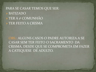 PARA SE CASAR TEMOS QUE SER:
 BATIZADO
 TER A 1ª COMUNHÃO
 TER FEITO A CRISMA
OBS.: ALGUNS CASOS O PADRE AUTORIZA A SE
CASAR SEM TER FEITO O SACRAMENTO DA
CRISMA, DESDE QUE SE COMPROMETA EM FAZER
A CATEQUESE DE ADULTO.
 