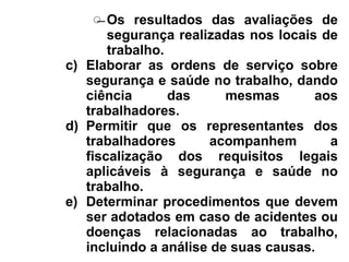̶ Os resultados das avaliações de
segurança realizadas nos locais de
trabalho.
c) Elaborar as ordens de serviço sobre
segurança e saúde no trabalho, dando
ciência das mesmas aos
trabalhadores.
d) Permitir que os representantes dos
trabalhadores acompanhem a
fiscalização dos requisitos legais
aplicáveis à segurança e saúde no
trabalho.
e) Determinar procedimentos que devem
ser adotados em caso de acidentes ou
doenças relacionadas ao trabalho,
incluindo a análise de suas causas.
 