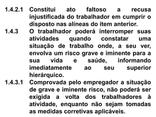 1.4.2.1 Constitui ato faltoso a recusa
injustificada do trabalhador em cumprir o
disposto nas alíneas do item anterior.
1.4.3 O trabalhador poderá interromper suas
atividades quando constatar uma
situação de trabalho onde, a seu ver,
envolva um risco grave e iminente para a
sua vida e saúde, informando
imediatamente ao seu superior
hierárquico.
1.4.3.1 Comprovada pelo empregador a situação
de grave e iminente risco, não poderá ser
exigida a volta dos trabalhadores à
atividade, enquanto não sejam tomadas
as medidas corretivas aplicáveis.
 