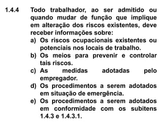 1.4.4 Todo trabalhador, ao ser admitido ou
quando mudar de função que implique
em alteração dos riscos existentes, deve
receber informações sobre:
a) Os riscos ocupacionais existentes ou
potenciais nos locais de trabalho.
b) Os meios para prevenir e controlar
tais riscos.
c) As medidas adotadas pelo
empregador.
d) Os procedimentos a serem adotados
em situação de emergência.
e) Os procedimentos a serem adotados
em conformidade com os subitens
1.4.3 e 1.4.3.1.
 