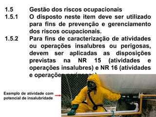 1.5 Gestão dos riscos ocupacionais
1.5.1 O disposto neste item deve ser utilizado
para fins de prevenção e gerenciamento
dos riscos ocupacionais.
1.5.2 Para fins de caracterização de atividades
ou operações insalubres ou perigosas,
devem ser aplicadas as disposições
previstas na NR 15 (atividades e
operações insalubres) e NR 16 (atividades
e operações perigosas).
Exemplo de atividade com
potencial de insalubridade
 