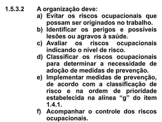1.5.3.2 A organização deve:
a) Evitar os riscos ocupacionais que
possam ser originados no trabalho.
b) Identificar os perigos e possíveis
lesões ou agravos à saúde.
c) Avaliar os riscos ocupacionais
indicando o nível de risco.
d) Classificar os riscos ocupacionais
para determinar a necessidade de
adoção de medidas de prevenção.
e) Implementar medidas de prevenção,
de acordo com a classificação de
risco e na ordem de prioridade
estabelecida na alínea “g” do item
1.4.1.
f) Acompanhar o controle dos riscos
ocupacionais.
 