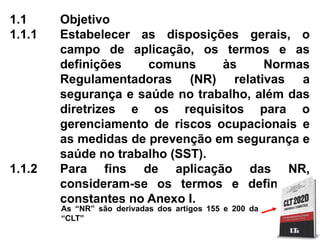 1.1 Objetivo
1.1.1 Estabelecer as disposições gerais, o
campo de aplicação, os termos e as
definições comuns às Normas
Regulamentadoras (NR) relativas a
segurança e saúde no trabalho, além das
diretrizes e os requisitos para o
gerenciamento de riscos ocupacionais e
as medidas de prevenção em segurança e
saúde no trabalho (SST).
1.1.2 Para fins de aplicação das NR,
consideram-se os termos e definições
constantes no Anexo I.
As “NR” são derivadas dos artigos 155 e 200 da
“CLT”
 