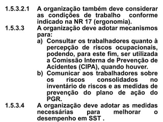1.5.3.2.1 A organização também deve considerar
as condições de trabalho conforme
indicado na NR 17 (ergonomia).
1.5.3.3 A organização deve adotar mecanismos
para:
a) Consultar os trabalhadores quanto à
percepção de riscos ocupacionais,
podendo, para este fim, ser utilizada
a Comissão Interna de Prevenção de
Acidentes (CIPA), quando houver.
b) Comunicar aos trabalhadores sobre
os riscos consolidados no
inventário de riscos e as medidas de
prevenção do plano de ação do
PGR.
1.5.3.4 A organização deve adotar as medidas
necessárias para melhorar o
desempenho em SST .
 