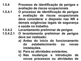 1.5.4 Processo de identificação de perigos e
avaliação de riscos ocupacionais
1.5.4.1 O processo de identificação de perigos
e avaliação de riscos ocupacionais
deve considerar o disposto nas NR e
demais exigências legais de segurança
e saúde no trabalho.
1.5.4.2 Levantamento preliminar de perigos
1.5.4.2.1 O levantamento preliminar de perigos
deve ser realizado:
a) Antes do início do funcionamento
do estabelecimento ou novas
instalações.
b) Para as atividades existentes.
c) Nas mudanças e introdução de
novos processos ou atividades de
 