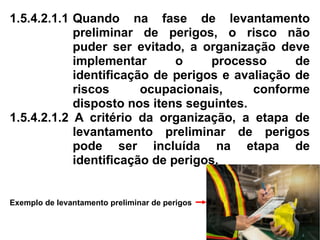 1.5.4.2.1.1 Quando na fase de levantamento
preliminar de perigos, o risco não
puder ser evitado, a organização deve
implementar o processo de
identificação de perigos e avaliação de
riscos ocupacionais, conforme
disposto nos itens seguintes.
1.5.4.2.1.2 A critério da organização, a etapa de
levantamento preliminar de perigos
pode ser incluída na etapa de
identificação de perigos.
Exemplo de levantamento preliminar de perigos
 