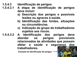 1.5.4.3 Identificação de perigos
1.5.4.3.1 A etapa de identificação de perigos
deve incluir:
a) Descrição dos perigos e possíveis
lesões ou agravos à saúde.
b) Identificação das fontes, situações
ou circunstâncias.
c) Indicação do grupo de trabalhadores
sujeitos aos riscos.
1.5.4.3.2 A identificação dos perigos deve
abordar os perigos previsíveis
relacionados às atividades que possam
afetar a saúde e segurança dos
trabalhadores.
Exemplo de identificação de perigos
 