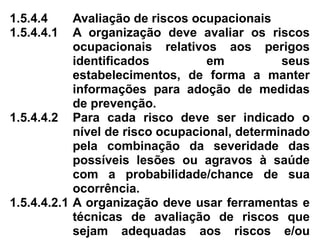 1.5.4.4 Avaliação de riscos ocupacionais
1.5.4.4.1 A organização deve avaliar os riscos
ocupacionais relativos aos perigos
identificados em seus
estabelecimentos, de forma a manter
informações para adoção de medidas
de prevenção.
1.5.4.4.2 Para cada risco deve ser indicado o
nível de risco ocupacional, determinado
pela combinação da severidade das
possíveis lesões ou agravos à saúde
com a probabilidade/chance de sua
ocorrência.
1.5.4.4.2.1 A organização deve usar ferramentas e
técnicas de avaliação de riscos que
sejam adequadas aos riscos e/ou
 