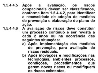1.5.4.4.5 Após a avaliação, os riscos
ocupacionais devem ser classificados,
conforme item 1.5.4.4.2, para identificar
a necessidade de adoção de medidas
de prevenção e elaboração do plano de
ação.
1.5.4.4.6 A avaliação de riscos deve constituir
um processo contínuo e ser revista a
cada 2 anos ou na ocorrência das
seguintes situações:
a) Após implementação das medidas
de prevenção, para avaliação de
riscos residuais.
b) Após inovações e modificações nas
tecnologias, ambientes, processos,
condições, procedimentos que
gerem novos riscos ou modifiquem
os riscos existentes.
 