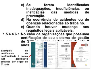 c) Se forem identificadas
inadequações, insuficiências ou
ineficácias das medidas de
prevenção.
d) Na ocorrência de acidentes ou de
doenças relacionadas ao trabalho.
e) Quando houver mudança nos
requisitos legais aplicáveis.
1.5.4.4.6.1 No caso de organizações que possuam
certificação de seu sistema de gestão
de SST, o prazo poderá ser de até 3
anos.
Exemplos de
certificados de
conformidade à norma
ISO 45001:2018
emitidos por órgão de
3ª parte
 