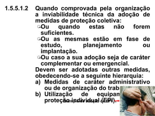 1.5.5.1.2 Quando comprovada pela organização
a inviabilidade técnica da adoção de
medidas de proteção coletiva:
̶Ou quando estas não forem
suficientes.
̶Ou as mesmas estão em fase de
estudo, planejamento ou
implantação.
̶Ou caso a sua adoção seja de caráter
complementar ou emergencial.
Devem ser adotadas outras medidas,
obedecendo-se a seguinte hierarquia:
a) Medidas de caráter administrativo
ou de organização do trabalho.
b) Utilização de equipamento de
proteção individual (EPI).
Exemplo de adoção de EPI
 