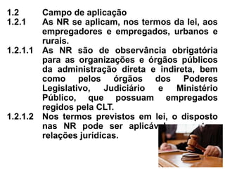 1.2 Campo de aplicação
1.2.1 As NR se aplicam, nos termos da lei, aos
empregadores e empregados, urbanos e
rurais.
1.2.1.1 As NR são de observância obrigatória
para as organizações e órgãos públicos
da administração direta e indireta, bem
como pelos órgãos dos Poderes
Legislativo, Judiciário e Ministério
Público, que possuam empregados
regidos pela CLT.
1.2.1.2 Nos termos previstos em lei, o disposto
nas NR pode ser aplicável em outras
relações jurídicas.
 