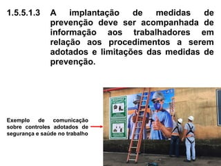 1.5.5.1.3 A implantação de medidas de
prevenção deve ser acompanhada de
informação aos trabalhadores em
relação aos procedimentos a serem
adotados e limitações das medidas de
prevenção.
Exemplo de comunicação
sobre controles adotados de
segurança e saúde no trabalho
 