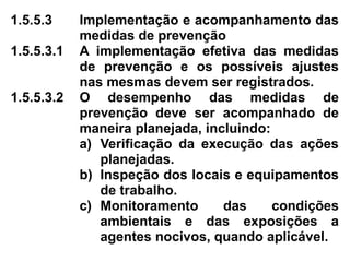 1.5.5.3 Implementação e acompanhamento das
medidas de prevenção
1.5.5.3.1 A implementação efetiva das medidas
de prevenção e os possíveis ajustes
nas mesmas devem ser registrados.
1.5.5.3.2 O desempenho das medidas de
prevenção deve ser acompanhado de
maneira planejada, incluindo:
a) Verificação da execução das ações
planejadas.
b) Inspeção dos locais e equipamentos
de trabalho.
c) Monitoramento das condições
ambientais e das exposições a
agentes nocivos, quando aplicável.
 