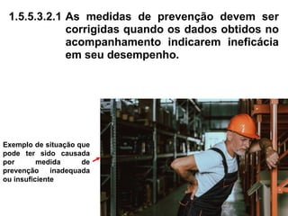1.5.5.3.2.1 As medidas de prevenção devem ser
corrigidas quando os dados obtidos no
acompanhamento indicarem ineficácia
em seu desempenho.
Exemplo de situação que
pode ter sido causada
por medida de
prevenção inadequada
ou insuficiente
 