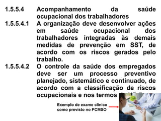 1.5.5.4 Acompanhamento da saúde
ocupacional dos trabalhadores
1.5.5.4.1 A organização deve desenvolver ações
em saúde ocupacional dos
trabalhadores integradas às demais
medidas de prevenção em SST, de
acordo com os riscos gerados pelo
trabalho.
1.5.5.4.2 O controle da saúde dos empregados
deve ser um processo preventivo
planejado, sistemático e continuado, de
acordo com a classificação de riscos
ocupacionais e nos termos da NR 7.
Exemplo de exame clínico
como previsto no PCMSO
 
