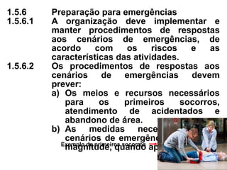 1.5.6 Preparação para emergências
1.5.6.1 A organização deve implementar e
manter procedimentos de respostas
aos cenários de emergências, de
acordo com os riscos e as
características das atividades.
1.5.6.2 Os procedimentos de respostas aos
cenários de emergências devem
prever:
a) Os meios e recursos necessários
para os primeiros socorros,
atendimento de acidentados e
abandono de área.
b) As medidas necessárias para
cenários de emergências de grande
magnitude, quando aplicável.
Exemplo de primeiros socorros
 